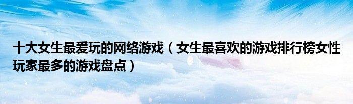 女生最爱玩的游戏有哪些2023（女生最爱玩的游戏有哪些2023版本）